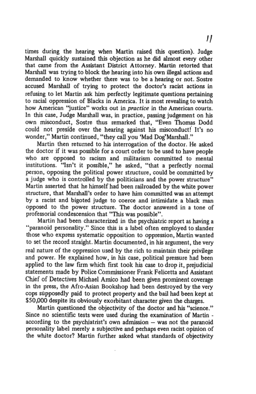 1 times during the hearing when Martin raised this question). Judge Marshall quickly sustained this objection as he did almost every other that came from the Assistant District Attorney. Martin retorted that Marshall was trying to block the hearing into his own iliegal actions and demanded to know whether there was to be a hearing or not. Sostre accused Marshall of trying to protect the doctor’s racist actions in refusing (o let Martin ask him perfectly legitimate questions pertaining 10 racial oppression of Blacks in America. 1t s most revealing to watch how American “justice” works out in practice in the American courts. In’ths case, Judge Marshall was, in practice, passing judgement on his own misconduct, Sostre thus temarked that, “Even Thomas Dodd could not preside over the hearing against his misconduct! It’s no ‘wonder,” Martin continued, “they call you ‘Mad Dog Marshall.” Martin then returmed to his interrogation of the doctor. He asked the doctor if it was possible for a court order to be used to have people who are opposed to racism and militarism committed to mental institutions. “Isn’t it possible,” he asked, “that a_perfectly normal person, opposing the political power structure, could be committed by a judge who is controlled by the politicians and the power structure™ Martin asserted that he himself had been railroaded by the white power structure, that Marshalls order to have him committed was an attempt by a racist and bigoted judge to coerce and intimidate a black man opposed 10 the power structure. The doctor answered in 4 tone of professorial condescension that “This was possible”. Martin had been characterized in the psychiatric report as having a “paranoid personality.” Since this is a label often employed o slander those who express systematic opposition to oppression, Martin wanted 10 set the record straight. Martin documented, in his argument, the very veal nature of the oppression used by the rich to maintain their privilege and power. He explained how, in his case, political pressure had been applied to the law firm which first took his case to drop it, prejudicial statements made by Police Commissioner Frank Felicetta and Assistant Chief of Detectives Michael Amico had been given prominent coverage in the press, the Afro-Asian Bookshop had been destroyed by the very cops supposedly paid to protect property and the bail had been kept at $50,000 despit its obviously exorbitant character given the charges. Martin questioned the objectivity of the doctor and his “science.” Since 1o scientific tests were used during the examination of Martn - according to the psychiatrist’s own admission — was not the paranoid personality label merely a subjective and perhaps even racist opinion of the white doctor? Martin further asked what standards of objectivity